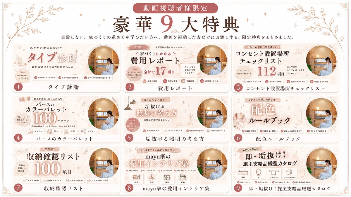 動画視聴者様限定・豪華9大特典。タイプ診断、費用レポート、コンセント設置場所チェックリスト、パースのカラーパレット、垢抜ける照明の考え方、配色ルールブック、収納確認リスト、mayu家の愛用インテリア集、施主支給品厳選カタログ