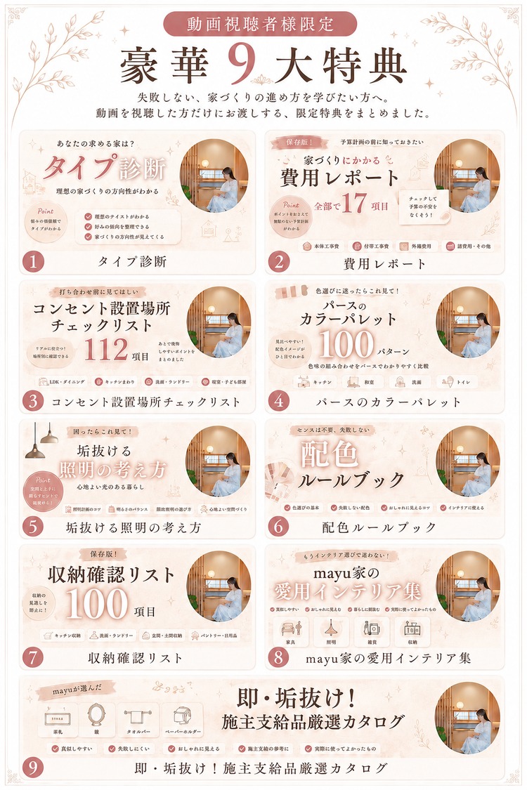 動画視聴者様限定・豪華9大特典。タイプ診断、費用レポート、コンセント設置場所チェックリスト、パースのカラーパレット、垢抜ける照明の考え方、配色ルールブック、収納確認リスト、mayu家の愛用インテリア集、施主支給品厳選カタログ